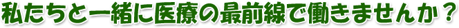 私たちと一緒に医療の最前線で働きませんか？